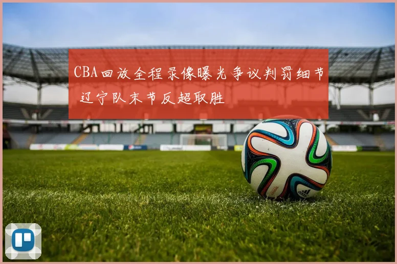 CBA回放全程录像曝光争议判罚细节 辽宁队末节反超取胜