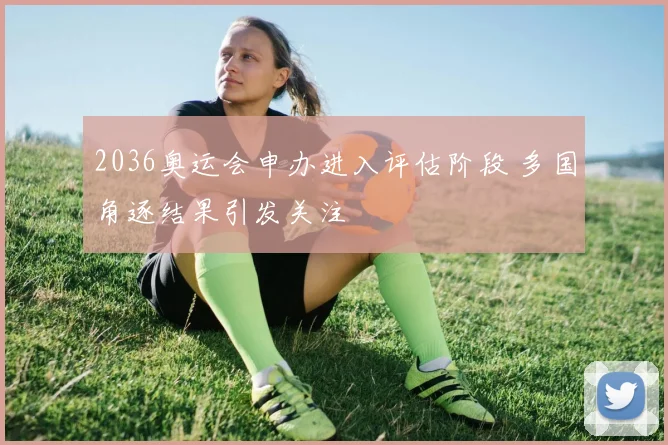 2036奥运会申办进入评估阶段 多国角逐结果引发关注