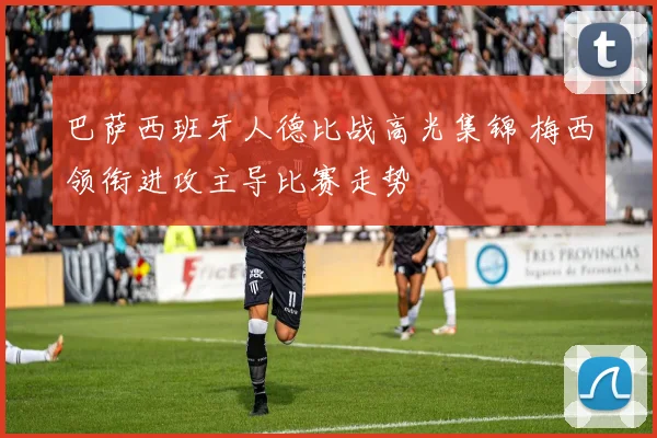 巴萨西班牙人德比战高光集锦 梅西领衔进攻主导比赛走势