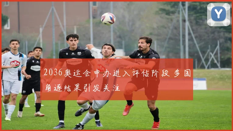 2036奥运会申办进入评估阶段 多国角逐结果引发关注