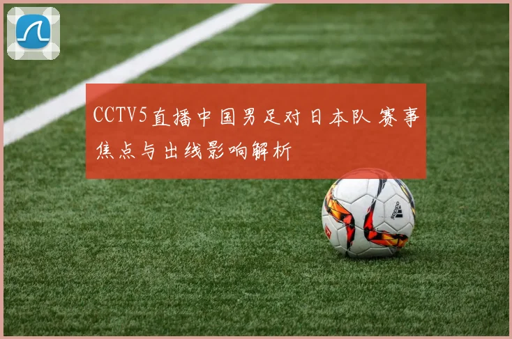 CCTV5直播中国男足对日本队 赛事焦点与出线影响解析
