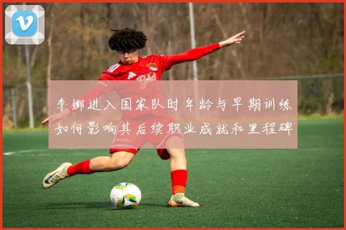 李娜进入国家队时年龄与早期训练如何影响其后续职业成就和里程碑