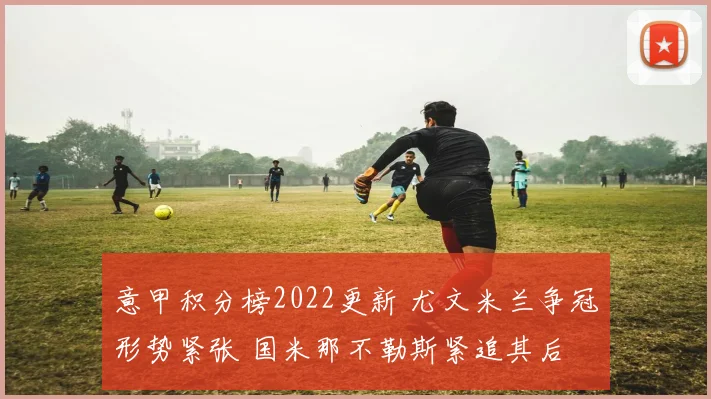 意甲积分榜2022更新 尤文米兰争冠形势紧张 国米那不勒斯紧追其后