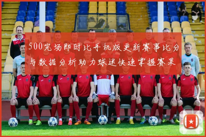 500完场即时比手机版更新赛事比分与数据分析助力球迷快速掌握赛果