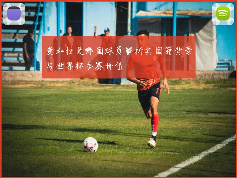 曼加拉是哪国球员解析其国籍背景与世界杯参赛价值