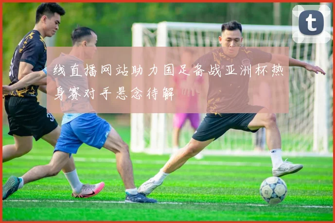 线直播网站助力国足备战亚洲杯热身赛对手悬念待解