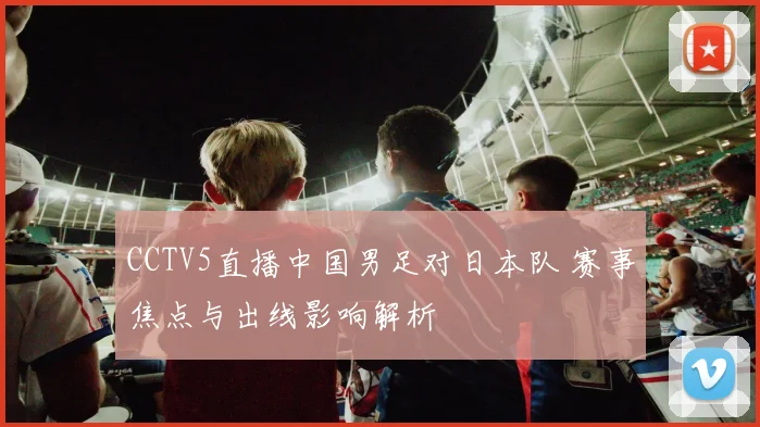 CCTV5直播中国男足对日本队 赛事焦点与出线影响解析