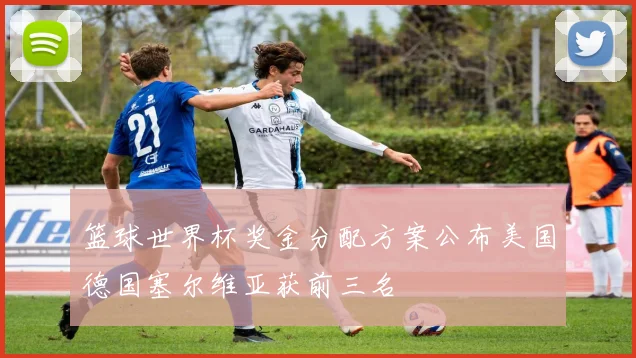 篮球世界杯奖金分配方案公布美国德国塞尔维亚获前三名