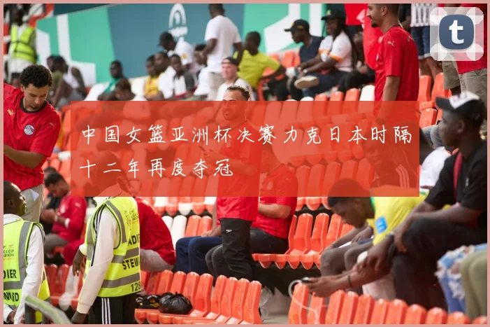 中国女篮亚洲杯决赛力克日本时隔十二年再度夺冠