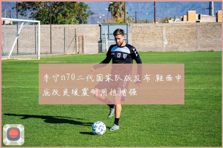 李宁n70二代国家队版发布 鞋面中底改良缓震耐用性增强