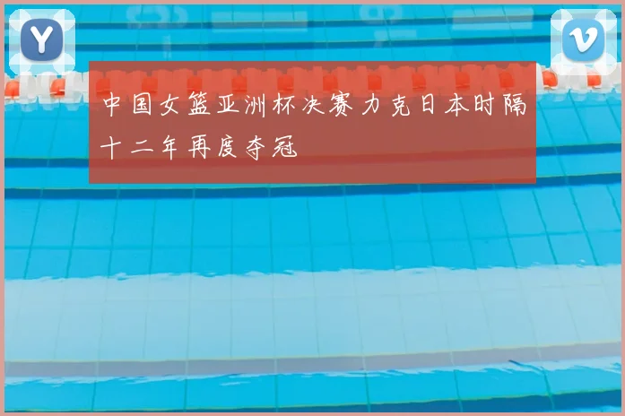 中国女篮亚洲杯决赛力克日本时隔十二年再度夺冠