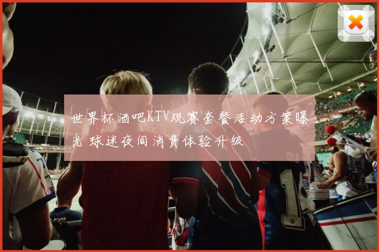 世界杯酒吧KTV观赛套餐活动方案曝光 球迷夜间消费体验升级