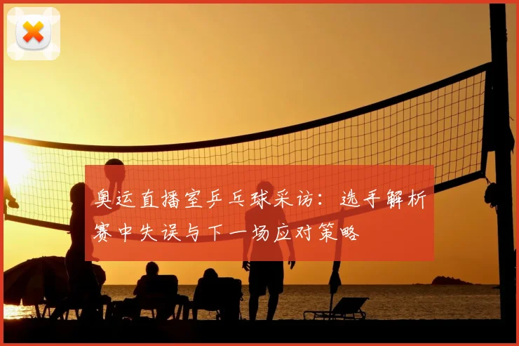 奥运直播室乒乓球采访:选手解析赛中失误与下一场应对策略