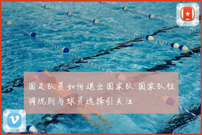 国足队员如何退出国家队 国家队征调规则与球员选择引关注