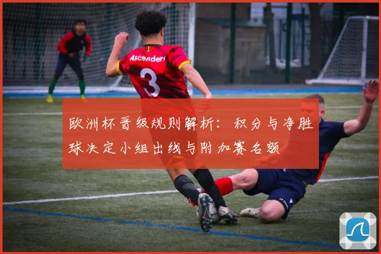 欧洲杯晋级规则解析:积分与净胜球决定小组出线与附加赛名额