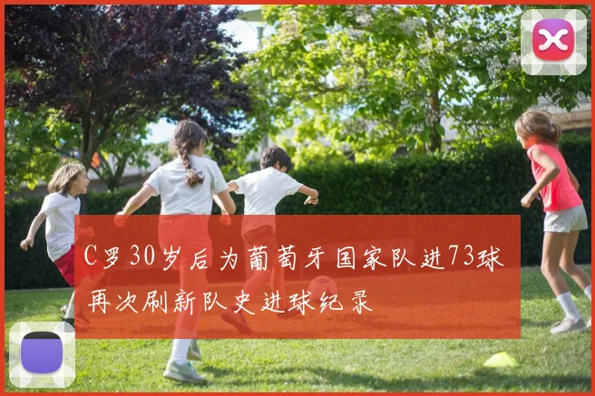 C罗30岁后为葡萄牙国家队进73球 再次刷新队史进球纪录