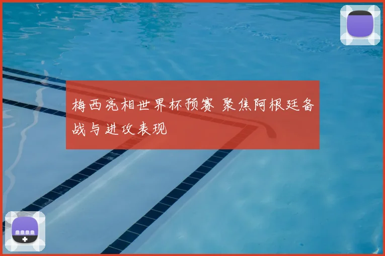 梅西亮相世界杯预赛 聚焦阿根廷备战与进攻表现
