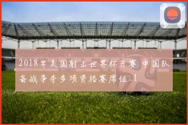 2018年美国射击世界杯开赛 中国队备战争夺多项资格赛席位_1