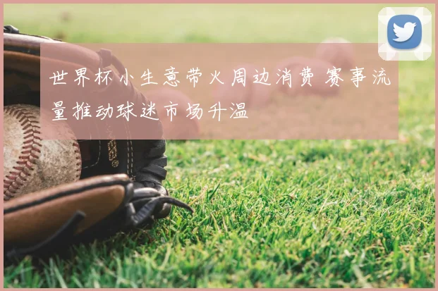 世界杯小生意带火周边消费 赛事流量推动球迷市场升温