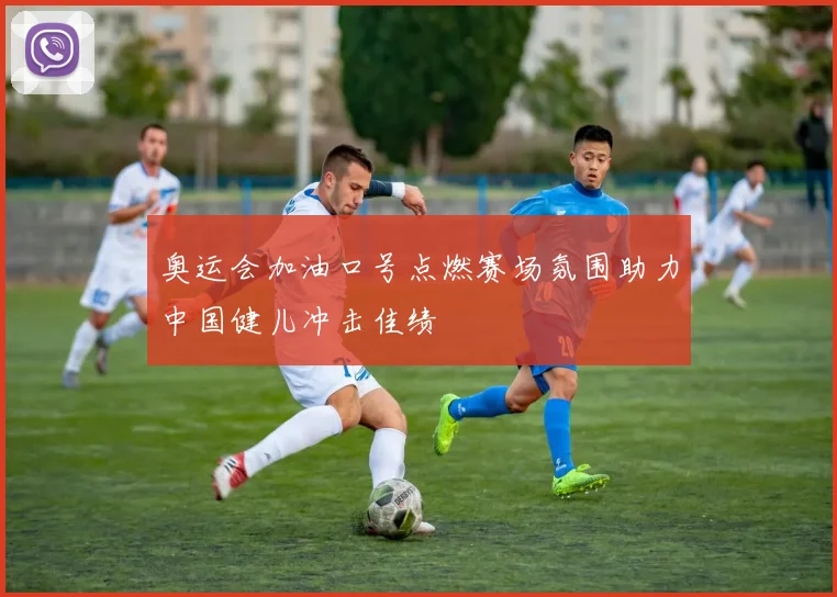奥运会加油口号点燃赛场氛围助力中国健儿冲击佳绩