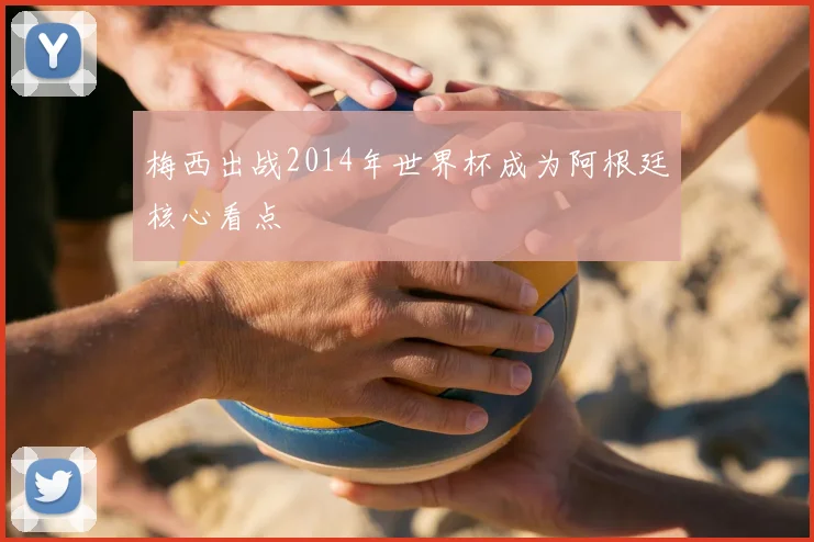 梅西出战2014年世界杯成为阿根廷核心看点